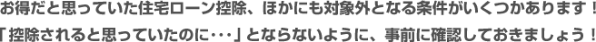 お得だと思っていた住宅ローン控除、ほかにも対象外となる条件がいくつかあります！「受けられると思っていたのに…」ということがないように、事前に確認しておきましょう！