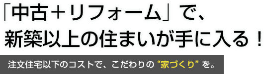 「中古＋リフォーム」で、新築以上の住まいが手に入る！注文住宅以下のコストで、こだわりの”家づくり”を。