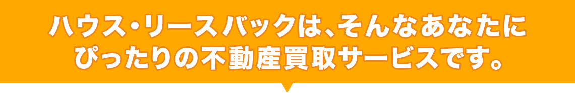 ハウス・リースバックは、そんなあなたにぴったりの不動産買取サービスです。